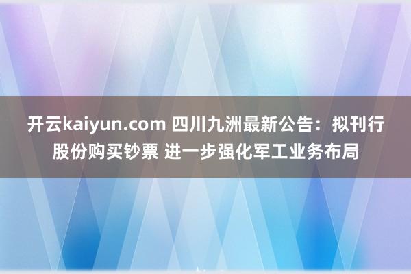 开云kaiyun.com 四川九洲最新公告：拟刊行股份购买钞票 进一步强化军工业务布局