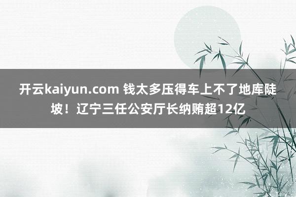 开云kaiyun.com 钱太多压得车上不了地库陡坡！辽宁三任公安厅长纳贿超12亿