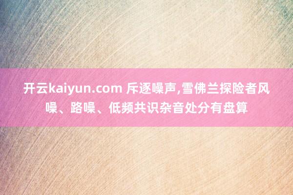开云kaiyun.com 斥逐噪声,雪佛兰探险者风噪、路噪、低频共识杂音处分有盘算