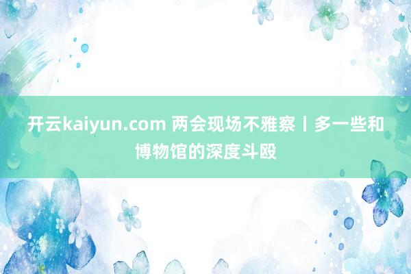 开云kaiyun.com 两会现场不雅察丨多一些和博物馆的深度斗殴