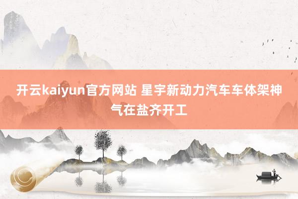 开云kaiyun官方网站 星宇新动力汽车车体架神气在盐齐开工