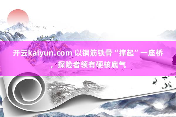 开云kaiyun.com 以铜筋铁骨“撑起”一座桥，探险者领有硬核底气