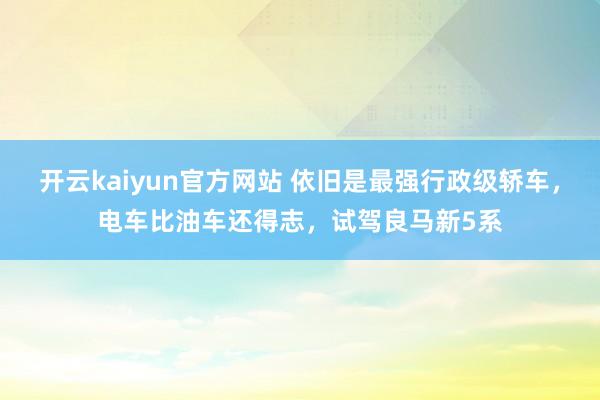 开云kaiyun官方网站 依旧是最强行政级轿车，电车比油车还得志，试驾良马新5系