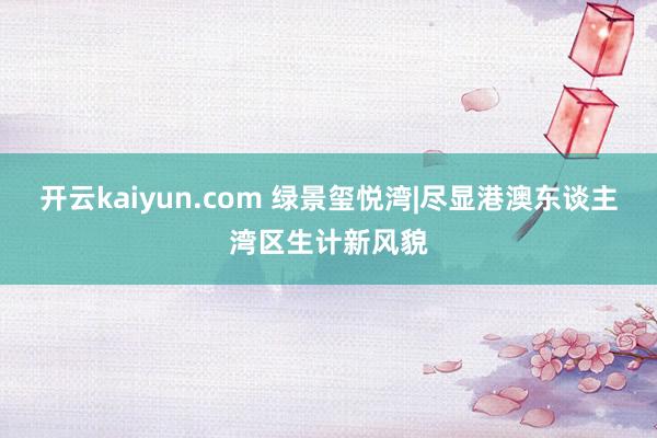 开云kaiyun.com 绿景玺悦湾|尽显港澳东谈主湾区生计新风貌