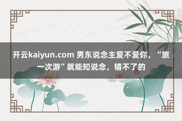 开云kaiyun.com 男东说念主爱不爱你，“旅一次游”就能知说念，错不了的