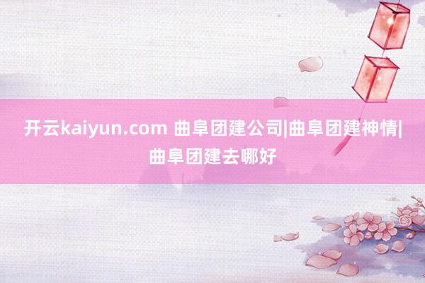 开云kaiyun.com 曲阜团建公司|曲阜团建神情|曲阜团建去哪好