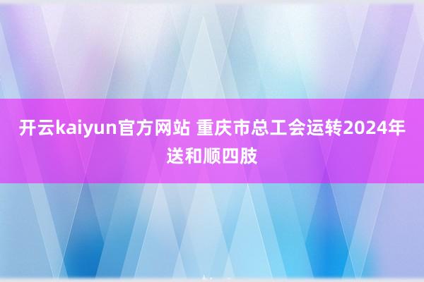 开云kaiyun官方网站 重庆市总工会运转2024年送和顺四肢
