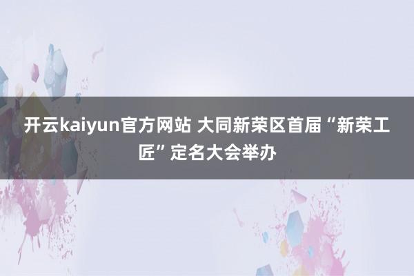开云kaiyun官方网站 大同新荣区首届“新荣工匠”定名大会举办