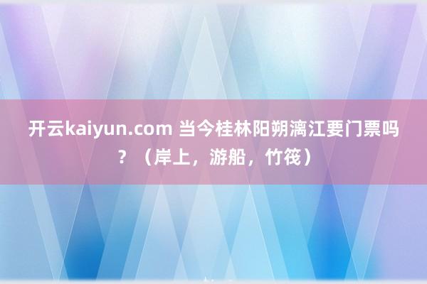 开云kaiyun.com 当今桂林阳朔漓江要门票吗？（岸上，游船，竹筏）