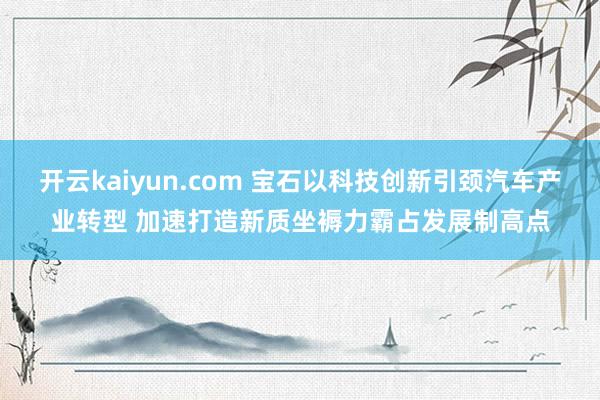 开云kaiyun.com 宝石以科技创新引颈汽车产业转型 加速打造新质坐褥力霸占发展制高点