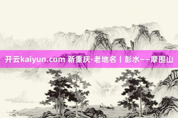 开云kaiyun.com 新重庆·老地名丨彭水——摩围山