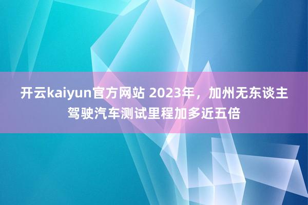 开云kaiyun官方网站 2023年，加州无东谈主驾驶汽车测试里程加多近五倍