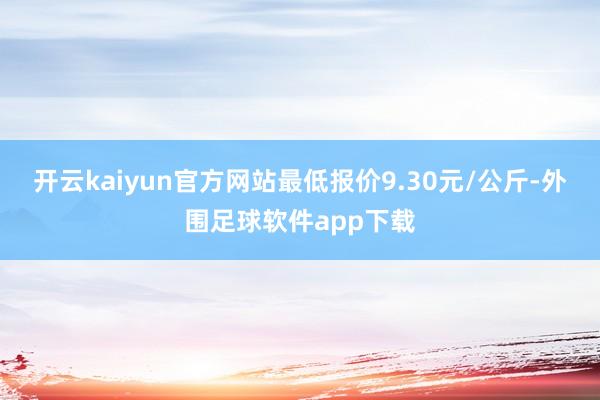 开云kaiyun官方网站最低报价9.30元/公斤-外围足球软件app下载