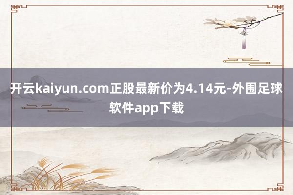 开云kaiyun.com正股最新价为4.14元-外围足球软件app下载
