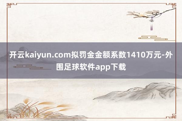 开云kaiyun.com拟罚金金额系数1410万元-外围足球软件app下载
