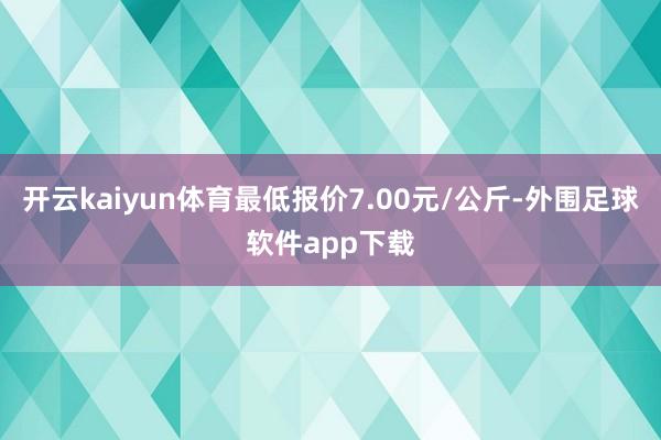 开云kaiyun体育最低报价7.00元/公斤-外围足球软件app下载