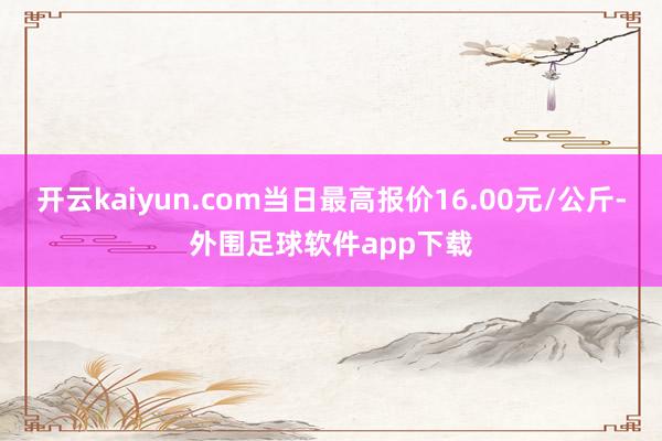 开云kaiyun.com当日最高报价16.00元/公斤-外围足球软件app下载