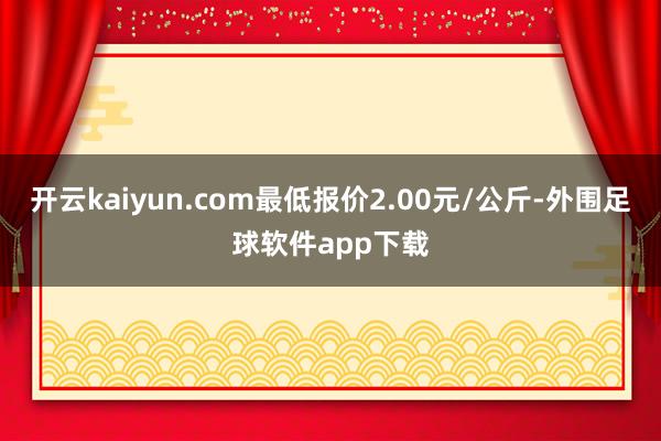 开云kaiyun.com最低报价2.00元/公斤-外围足球软件app下载