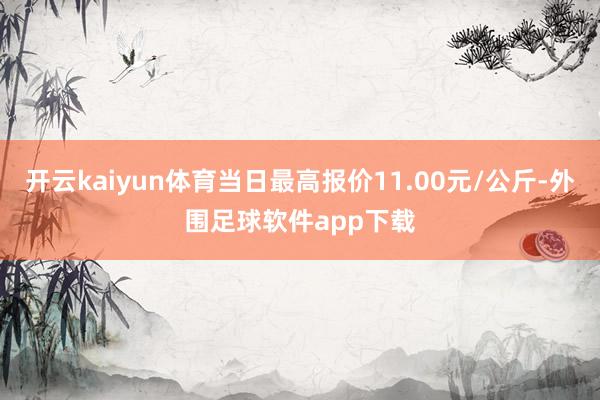 开云kaiyun体育当日最高报价11.00元/公斤-外围足球软件app下载