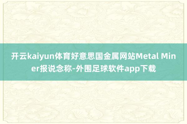 开云kaiyun体育好意思国金属网站Metal Miner报说念称-外围足球软件app下载