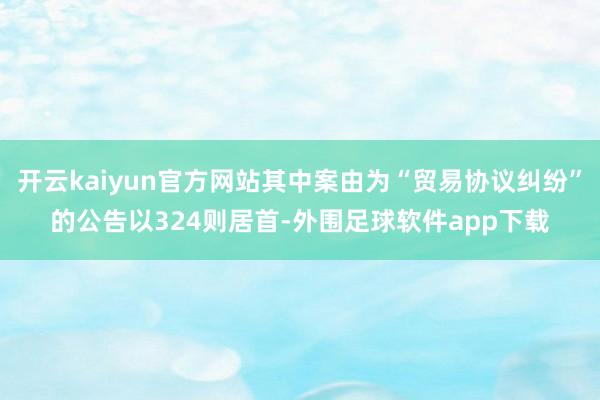 开云kaiyun官方网站其中案由为“贸易协议纠纷”的公告以324则居首-外围足球软件app下载