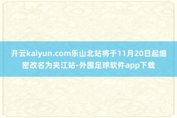 开云kaiyun.com乐山北站将于11月20日起细密改名为夹江站-外围足球软件app下载