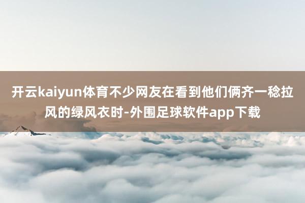 开云kaiyun体育不少网友在看到他们俩齐一稔拉风的绿风衣时-外围足球软件app下载