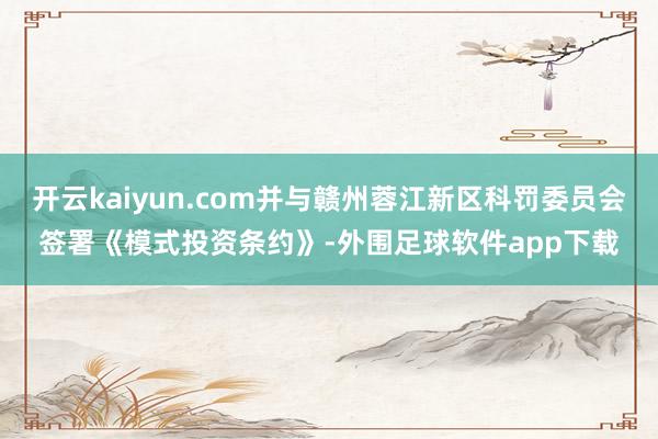 开云kaiyun.com并与赣州蓉江新区科罚委员会签署《模式投资条约》-外围足球软件app下载