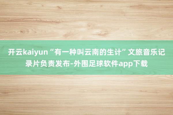 开云kaiyun“有一种叫云南的生计”文旅音乐记录片负责发布-外围足球软件app下载