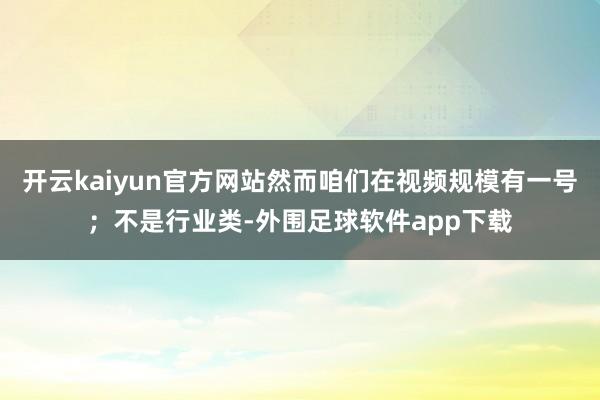 开云kaiyun官方网站然而咱们在视频规模有一号；不是行业类-外围足球软件app下载