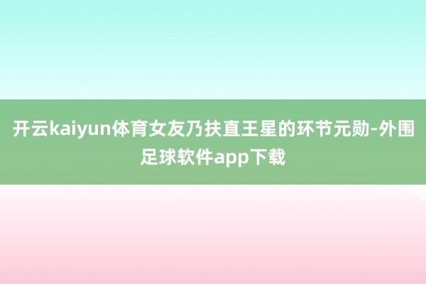 开云kaiyun体育女友乃扶直王星的环节元勋-外围足球软件app下载