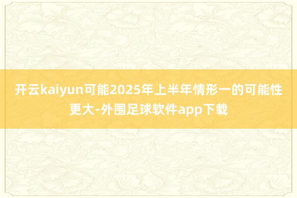 开云kaiyun可能2025年上半年情形一的可能性更大-外围足球软件app下载