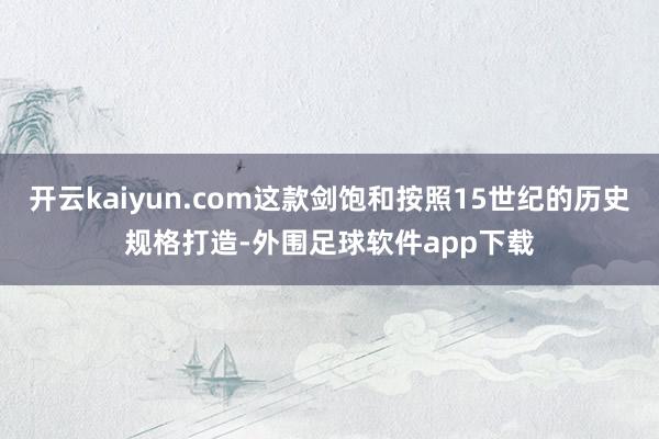 开云kaiyun.com这款剑饱和按照15世纪的历史规格打造-外围足球软件app下载