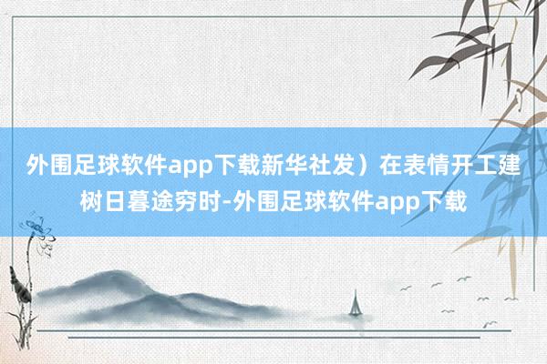 外围足球软件app下载新华社发）　　在表情开工建树日暮途穷时-外围足球软件app下载