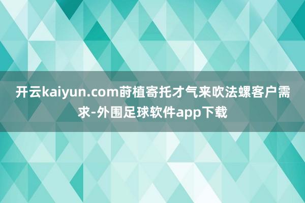 开云kaiyun.com莳植寄托才气来吹法螺客户需求-外围足球软件app下载