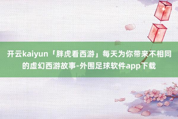 开云kaiyun「胖虎看西游」每天为你带来不相同的虚幻西游故事-外围足球软件app下载