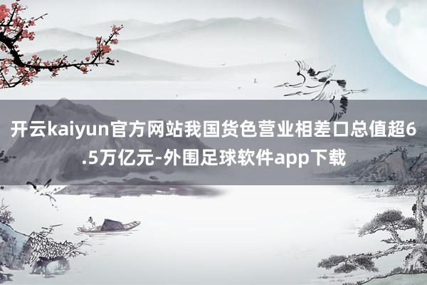 开云kaiyun官方网站我国货色营业相差口总值超6.5万亿元-外围足球软件app下载