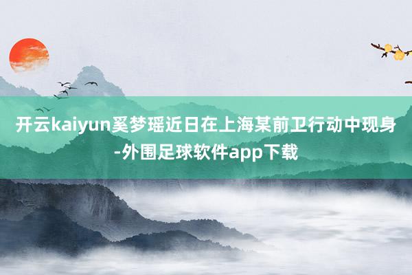 开云kaiyun奚梦瑶近日在上海某前卫行动中现身-外围足球软件app下载