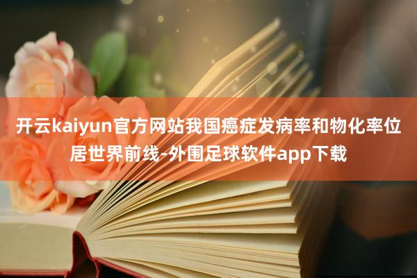 开云kaiyun官方网站我国癌症发病率和物化率位居世界前线-外围足球软件app下载