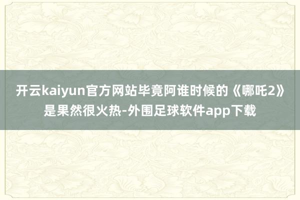 开云kaiyun官方网站毕竟阿谁时候的《哪吒2》是果然很火热-外围足球软件app下载