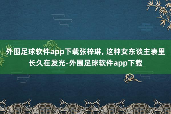 外围足球软件app下载张梓琳, 这种女东谈主表里长久在发光-外围足球软件app下载