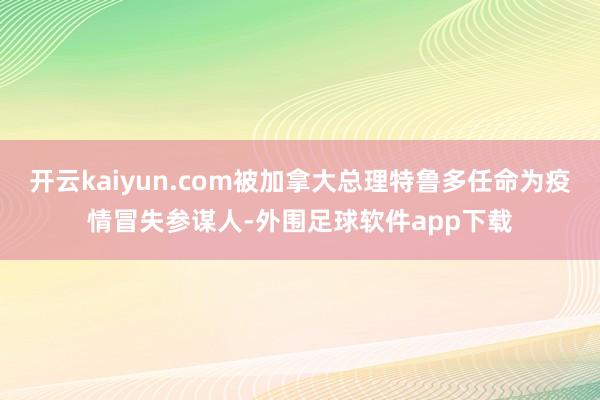 开云kaiyun.com被加拿大总理特鲁多任命为疫情冒失参谋人-外围足球软件app下载