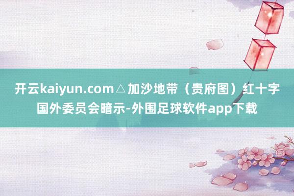 开云kaiyun.com△加沙地带（贵府图）红十字国外委员会暗示-外围足球软件app下载