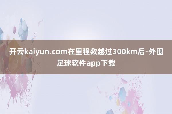 开云kaiyun.com在里程数越过300km后-外围足球软件app下载