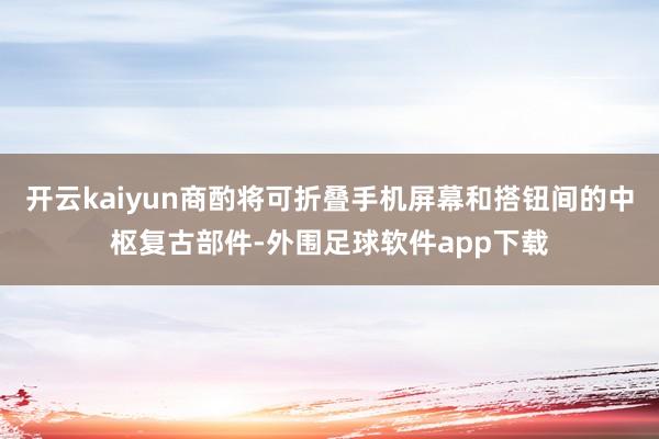 开云kaiyun商酌将可折叠手机屏幕和搭钮间的中枢复古部件-外围足球软件app下载