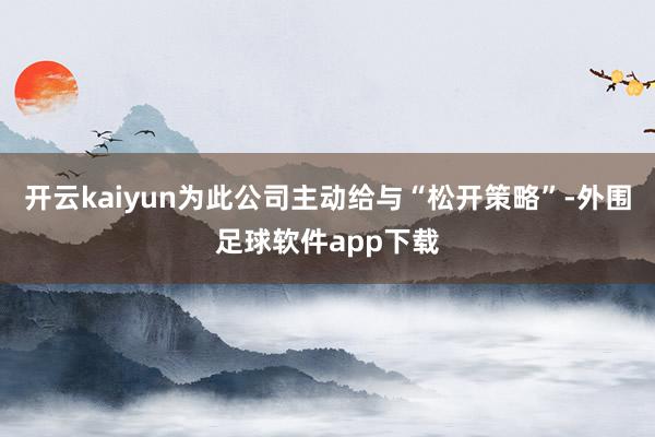 开云kaiyun为此公司主动给与“松开策略”-外围足球软件app下载