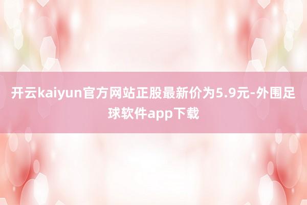 开云kaiyun官方网站正股最新价为5.9元-外围足球软件app下载