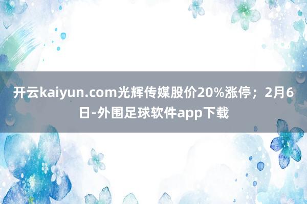 开云kaiyun.com光辉传媒股价20%涨停；2月6日-外围足球软件app下载
