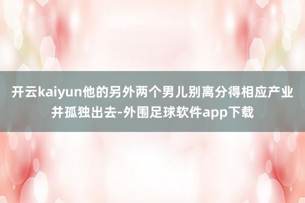 开云kaiyun他的另外两个男儿别离分得相应产业并孤独出去-外围足球软件app下载
