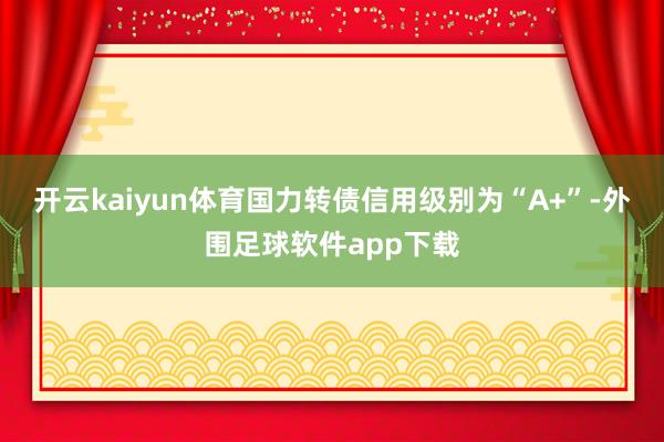 开云kaiyun体育国力转债信用级别为“A+”-外围足球软件app下载